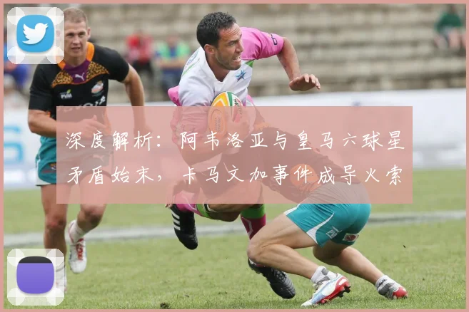 深度解析:阿韦洛亚与皇马六球星矛盾始末,卡马文加事件成导火索
