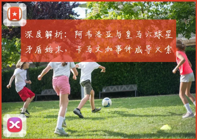 深度解析：阿韦洛亚与皇马六球星矛盾始末，卡马文加事件成导火索