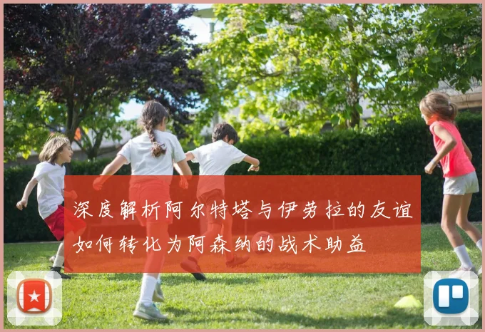深度解析阿尔特塔与伊劳拉的友谊如何转化为阿森纳的战术助益