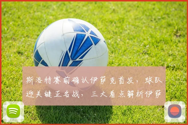 斯洛特赛前确认伊萨克首发,球队迎关键正名战,三大看点解析伊萨克复出影响