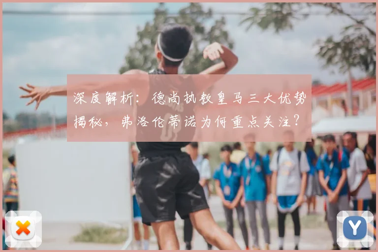 深度解析：德尚执教皇马三大优势揭秘，弗洛伦蒂诺为何重点关注？